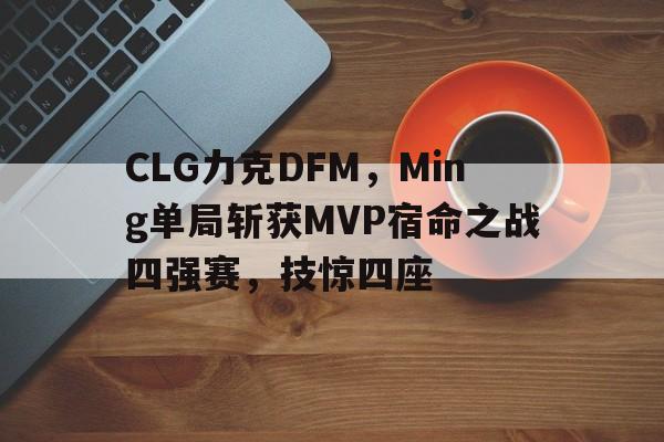 开云下载-CLG力克DFM，Ming单局斩获MVP宿命之战四强赛，技惊四座的简单介绍